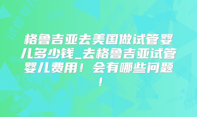 格鲁吉亚去美国做试管婴儿多少钱_去格鲁吉亚试管婴儿费用！会有哪些问题！