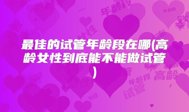 最佳的试管年龄段在哪(高龄女性到底能不能做试管)