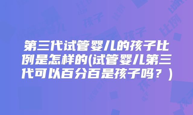 第三代试管婴儿的孩子比例是怎样的(试管婴儿第三代可以百分百是孩子吗?)
