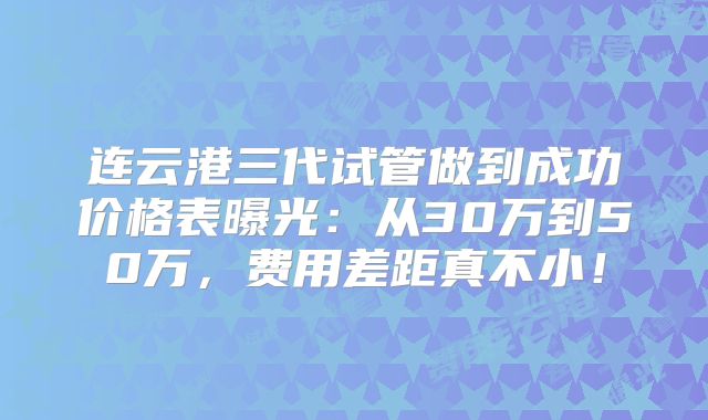连云港三代试管做到成功价格表曝光：从30万到50万，费用差距真不小！