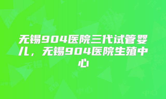 无锡904医院三代试管婴儿，无锡904医院生殖中心