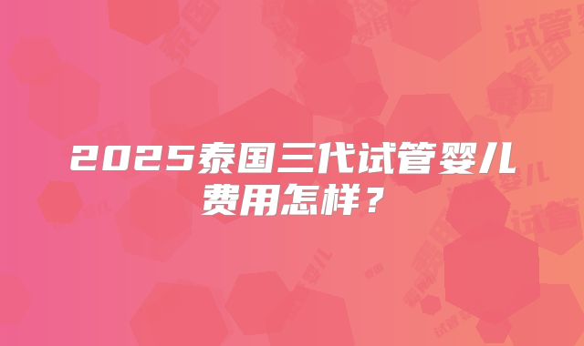 2025泰国三代试管婴儿费用怎样？