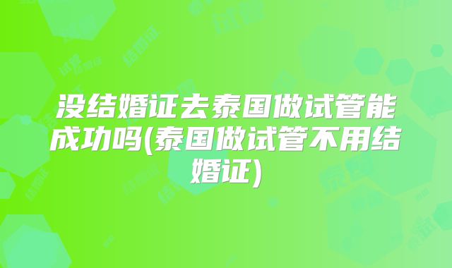 没结婚证去泰国做试管能成功吗(泰国做试管不用结婚证)