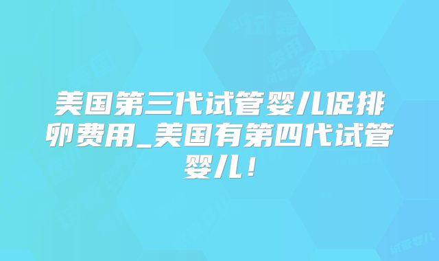 美国第三代试管婴儿促排卵费用_美国有第四代试管婴儿！