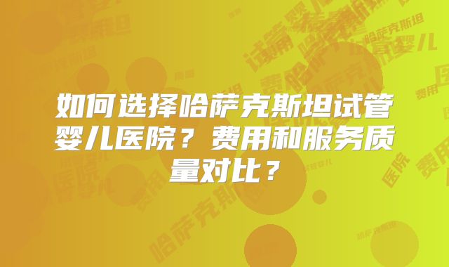 如何选择哈萨克斯坦试管婴儿医院？费用和服务质量对比？