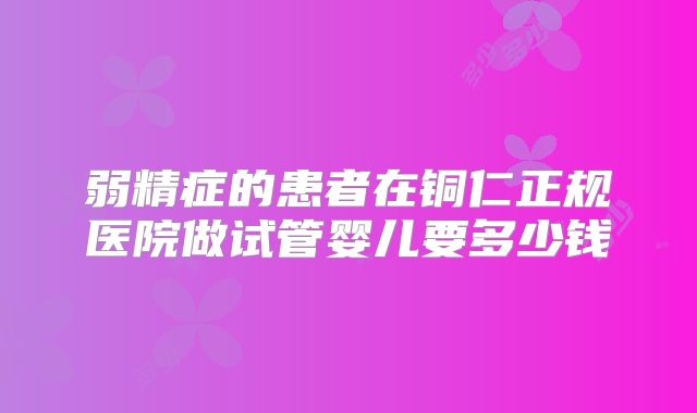 弱精症的患者在铜仁正规医院做试管婴儿要多少钱