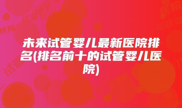 未来试管婴儿最新医院排名(排名前十的试管婴儿医院)