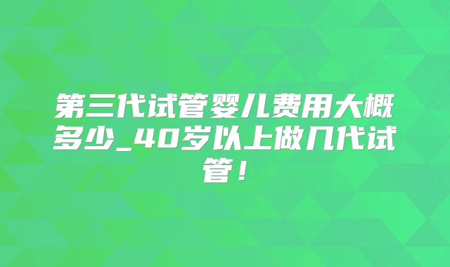 第三代试管婴儿费用大概多少_40岁以上做几代试管！