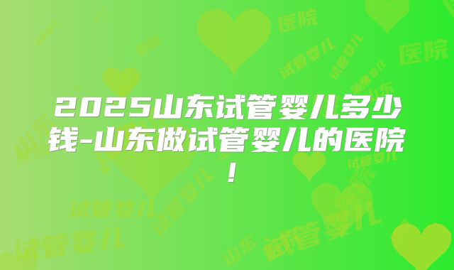 2025山东试管婴儿多少钱-山东做试管婴儿的医院!