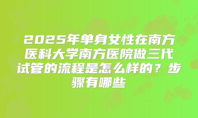 2025年单身女性在南方医科大学南方医院做三代试管的流程是怎么样的？步骤有哪些