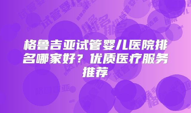 格鲁吉亚试管婴儿医院排名哪家好?优质医疗服务推荐