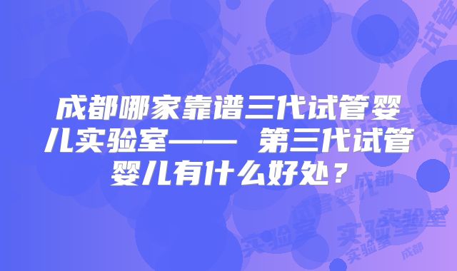 成都哪家靠谱三代试管婴儿实验室—— 第三代试管婴儿有什么好处？
