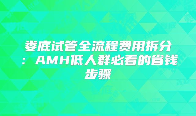 娄底试管全流程费用拆分：AMH低人群必看的省钱步骤