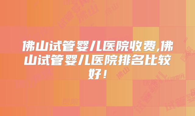 佛山试管婴儿医院收费,佛山试管婴儿医院排名比较好！