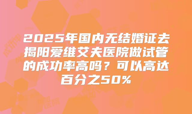 2025年国内无结婚证去揭阳爱维艾夫医院做试管的成功率高吗?可以高达百分之50%