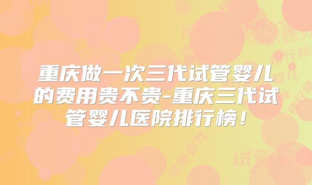 重庆做一次三代试管婴儿的费用贵不贵-重庆三代试管婴儿医院排行榜！