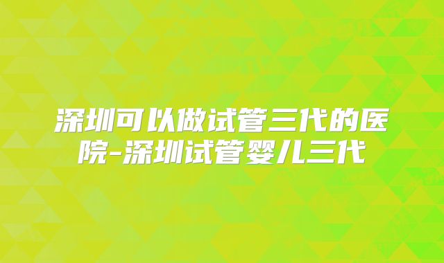 深圳可以做试管三代的医院-深圳试管婴儿三代