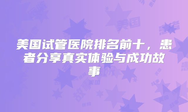 美国试管医院排名前十，患者分享真实体验与成功故事