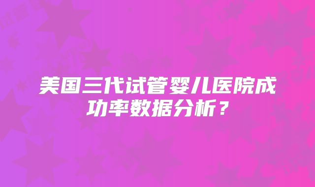 美国三代试管婴儿医院成功率数据分析?