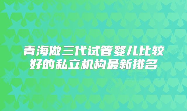 青海做三代试管婴儿比较好的私立机构最新排名