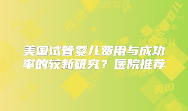 美国试管婴儿费用与成功率的较新研究？医院推荐