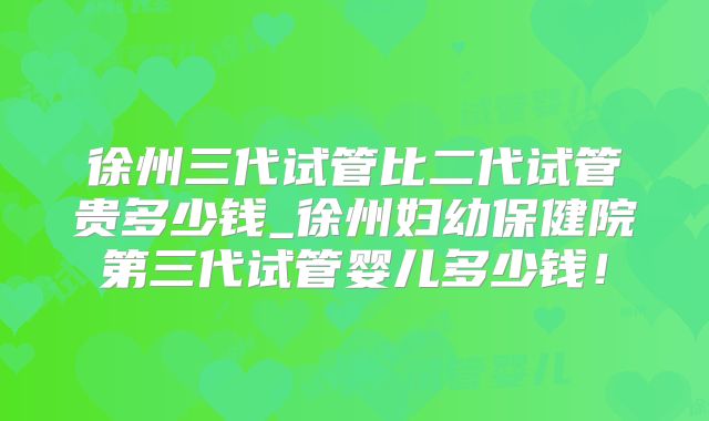 徐州三代试管比二代试管贵多少钱_徐州妇幼保健院第三代试管婴儿多少钱！