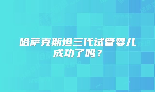 哈萨克斯坦三代试管婴儿成功了吗?