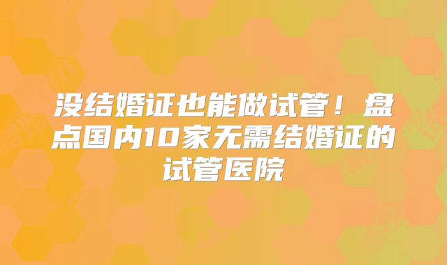 没结婚证也能做试管!盘点国内10家无需结婚证的试管医院