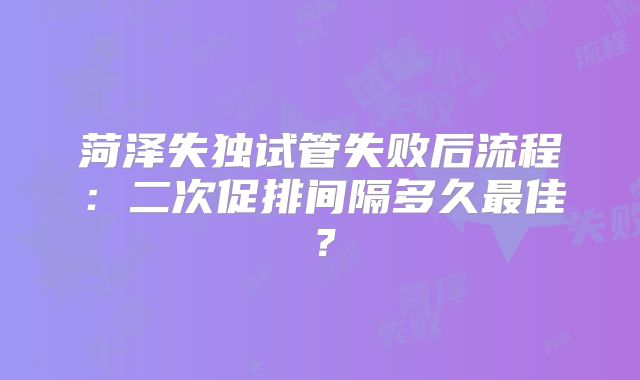 菏泽失独试管失败后流程：二次促排间隔多久最佳？