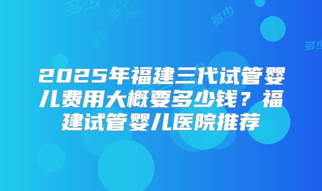 2025年福建三代试管婴儿费用大概要多少钱？福建试管婴儿医院推荐