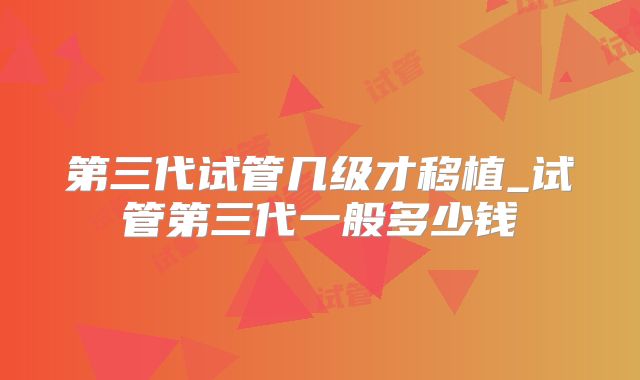 第三代试管几级才移植_试管第三代一般多少钱