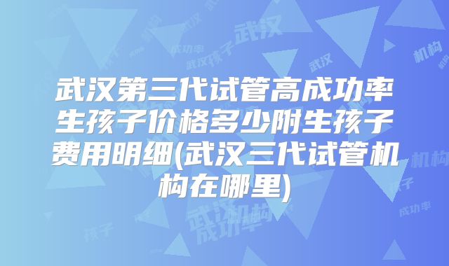 武汉第三代试管高成功率生孩子价格多少附生孩子费用明细(武汉三代试管机构在哪里)