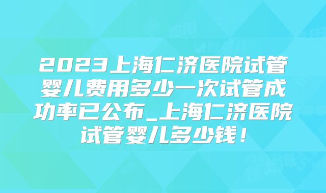 2023上海仁济医院试管婴儿费用多少一次试管成功率已公布_上海仁济医院试管婴儿多少钱！