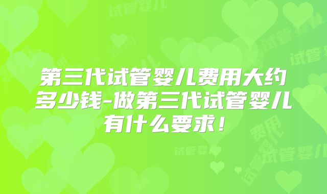 第三代试管婴儿费用大约多少钱-做第三代试管婴儿有什么要求！