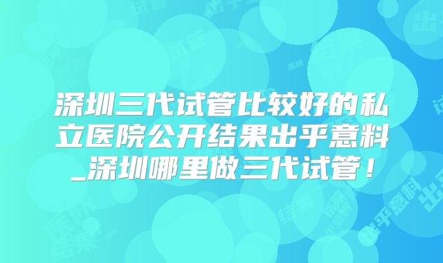 深圳三代试管比较好的私立医院公开结果出乎意料_深圳哪里做三代试管！