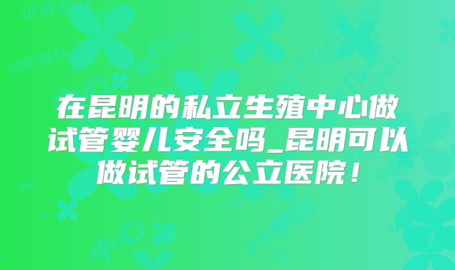 在昆明的私立生殖中心做试管婴儿安全吗_昆明可以做试管的公立医院！