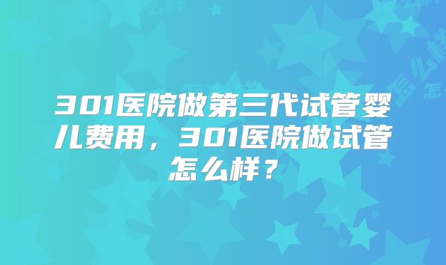 301医院做第三代试管婴儿费用，301医院做试管怎么样？