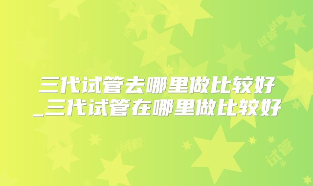 三代试管去哪里做比较好_三代试管在哪里做比较好
