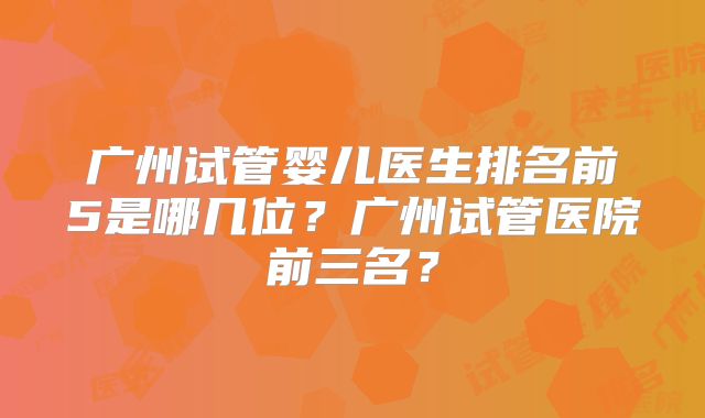 广州试管婴儿医生排名前5是哪几位？广州试管医院前三名？