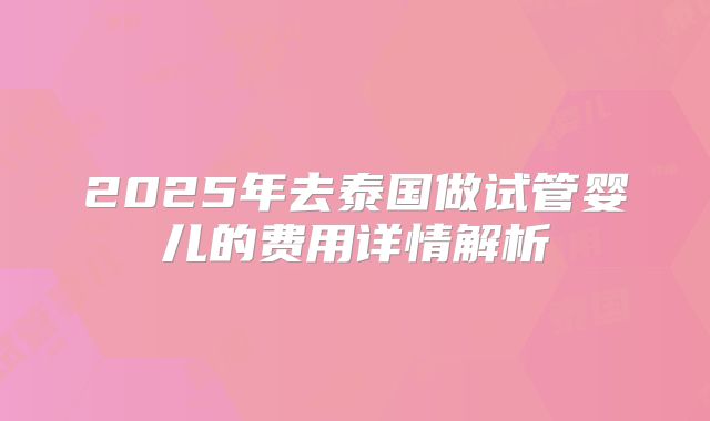 2025年去泰国做试管婴儿的费用详情解析