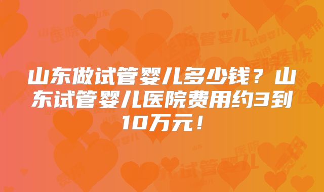 山东做试管婴儿多少钱？山东试管婴儿医院费用约3到10万元！