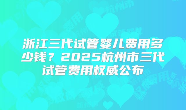 浙江三代试管婴儿费用多少钱？2025杭州市三代试管费用权威公布
