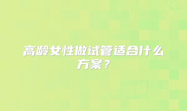 高龄女性做试管适合什么方案?