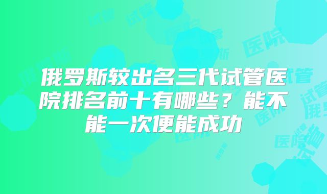 俄罗斯较出名三代试管医院排名前十有哪些？能不能一次便能成功