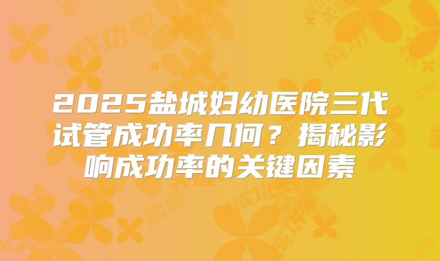 2025盐城妇幼医院三代试管成功率几何？揭秘影响成功率的关键因素