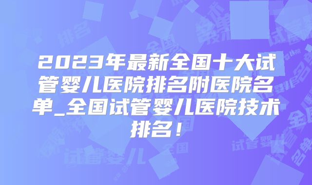 2023年最新全国十大试管婴儿医院排名附医院名单_全国试管婴儿医院技术排名！