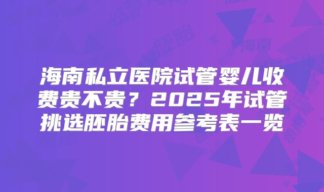 海南私立医院试管婴儿收费贵不贵？2025年试管挑选胚胎费用参考表一览