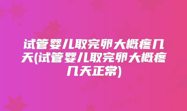 试管婴儿取完卵大概疼几天(试管婴儿取完卵大概疼几天正常)