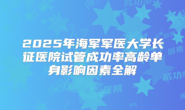 2025年海军军医大学长征医院试管成功率高龄单身影响因素全解
