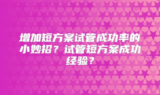 增加短方案试管成功率的小妙招?试管短方案成功经验?
